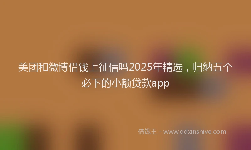 美团和微博借钱上征信吗2025年精选，归纳五个必下的小额贷款app