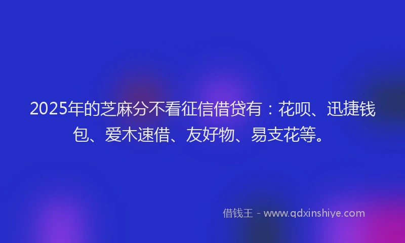 2025年的芝麻分不看征信借贷有：花呗、迅捷钱包、爱木速借、友好物、易支花等。