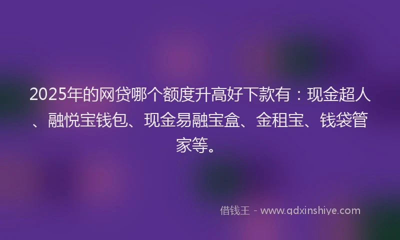 2025年的网贷哪个额度升高好下款有：现金超人、融悦宝钱包、现金易融宝盒、金租宝、钱袋管家等。