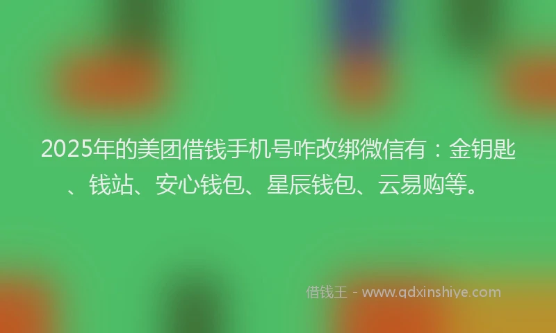 2025年的美团借钱手机号咋改绑微信有：金钥匙、钱站、安心钱包、星辰钱包、云易购等。