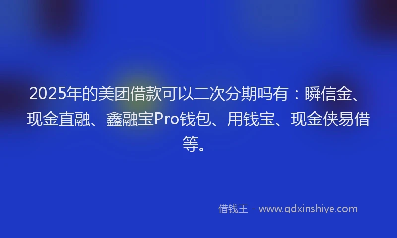 2025年的美团借款可以二次分期吗有：瞬信金、现金直融、鑫融宝Pro钱包、用钱宝、现金侠易借等。