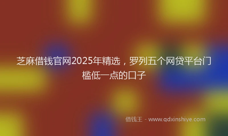芝麻借钱官网2025年精选，罗列五个网贷平台门槛低一点的口子