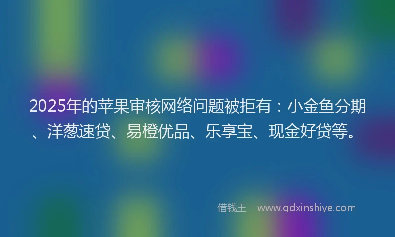2025年的苹果审核网络问题被拒有：小金鱼分期、洋葱速贷、易橙优品、乐享宝、现金好贷等。