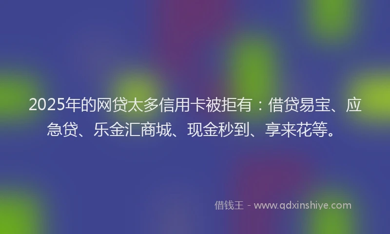 2025年的网贷太多信用卡被拒有：借贷易宝、应急贷、乐金汇商城、现金秒到、享来花等。