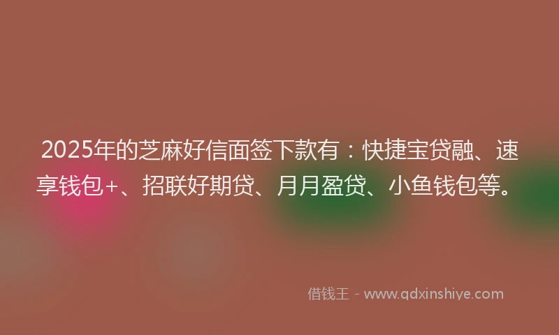 2025年的芝麻好信面签下款有：快捷宝贷融、速享钱包+、招联好期贷、月月盈贷、小鱼钱包等。