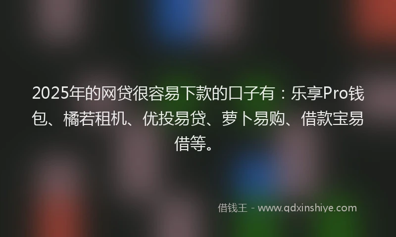2025年的网贷很容易下款的口子有：乐享Pro钱包、橘若租机、优投易贷、萝卜易购、借款宝易借等。