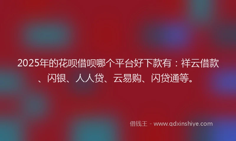 2025年的花呗借呗哪个平台好下款有：祥云借款、闪银、人人贷、云易购、闪贷通等。