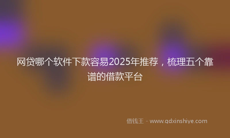 网贷哪个软件下款容易2025年推荐，梳理五个靠谱的借款平台