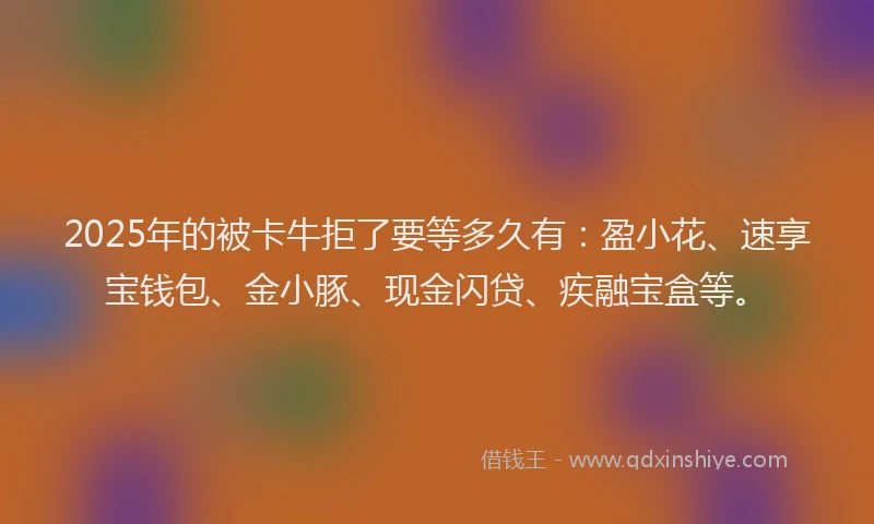 2025年的被卡牛拒了要等多久有：盈小花、速享宝钱包、金小豚、现金闪贷、疾融宝盒等。