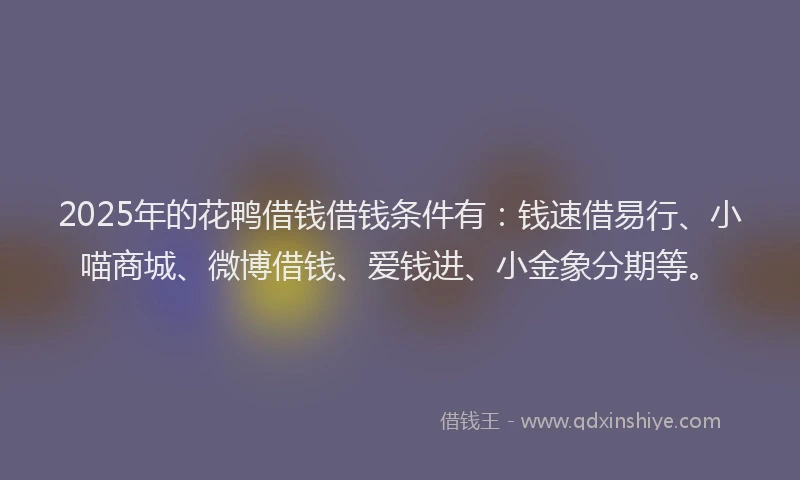 2025年的花鸭借钱借钱条件有：钱速借易行、小喵商城、微博借钱、爱钱进、小金象分期等。