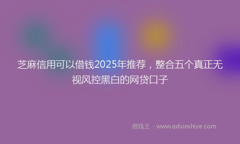 芝麻信用可以借钱2025年推荐，整合五个真正无视风控黑白的网贷口子