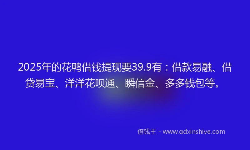 2025年的花鸭借钱提现要39.9有：借款易融、借贷易宝、洋洋花呗通、瞬信金、多多钱包等。