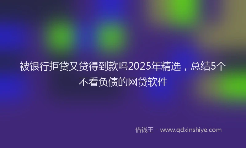 被银行拒贷又贷得到款吗2025年精选，总结5个不看负债的网贷软件