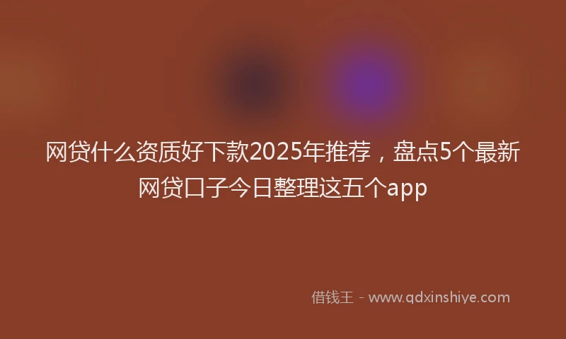 网贷什么资质好下款2025年推荐，盘点5个最新网贷口子今日整理这五个app