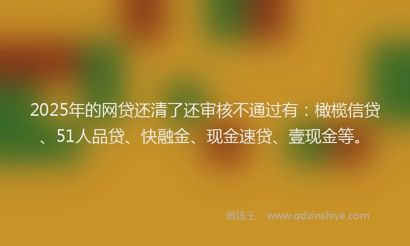 2025年的网贷还清了还审核不通过有：橄榄信贷、51人品贷、快融金、现金速贷、壹现金等。