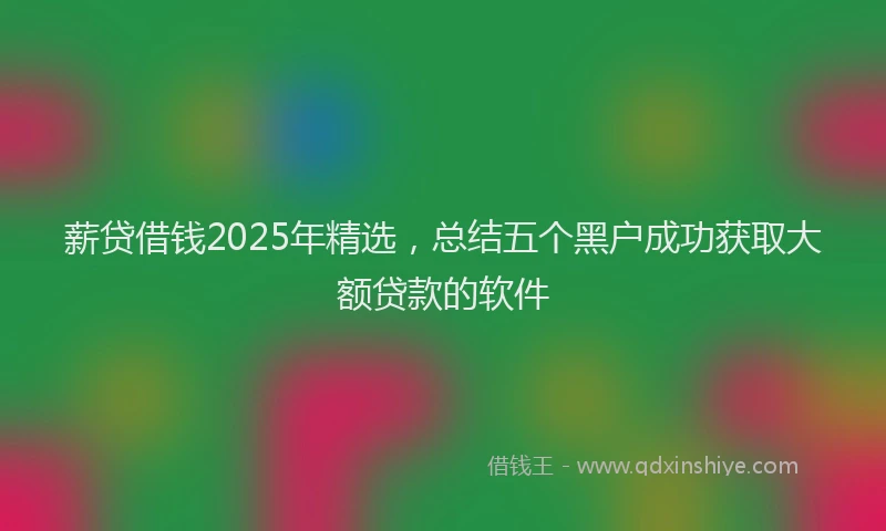 薪贷借钱2025年精选，总结五个黑户成功获取大额贷款的软件