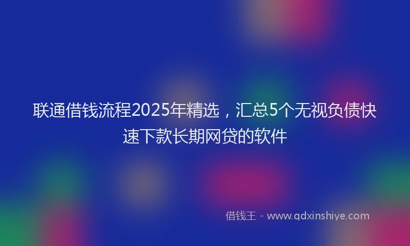 联通借钱流程2025年精选，汇总5个无视负债快速下款长期网贷的软件