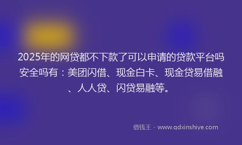 2025年的网贷都不下款了可以申请的贷款平台吗安全吗有：美团闪借、现金白卡、现金贷易借融、人人贷、闪贷易融等。