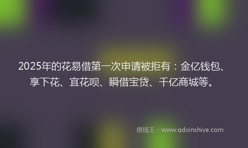 2025年的花易借第一次申请被拒有：金亿钱包、享下花、宜花呗、瞬借宝贷、千亿商城等。