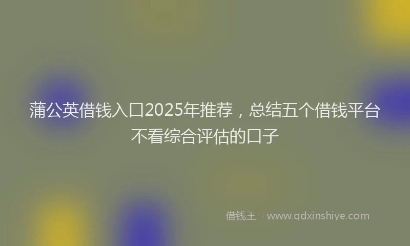 蒲公英借钱入口2025年推荐，总结五个借钱平台不看综合评估的口子