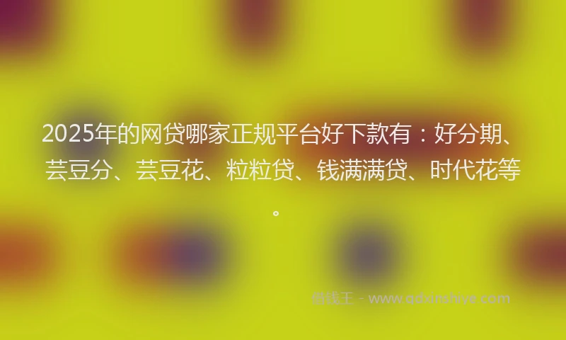 2025年的网贷哪家正规平台好下款有：好分期、芸豆分、芸豆花、粒粒贷、钱满满贷、时代花等。