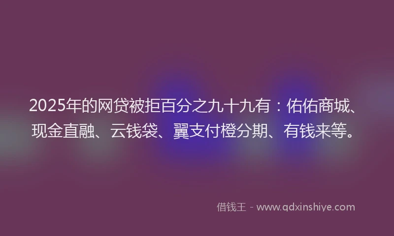 2025年的网贷被拒百分之九十九有：佑佑商城、现金直融、云钱袋、翼支付橙分期、有钱来等。