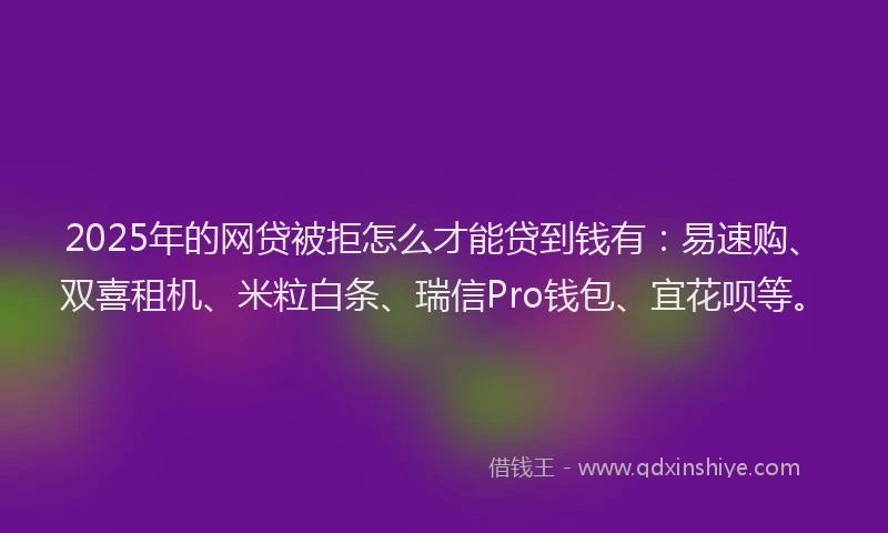 2025年的网贷被拒怎么才能贷到钱有：易速购、双喜租机、米粒白条、瑞信Pro钱包、宜花呗等。