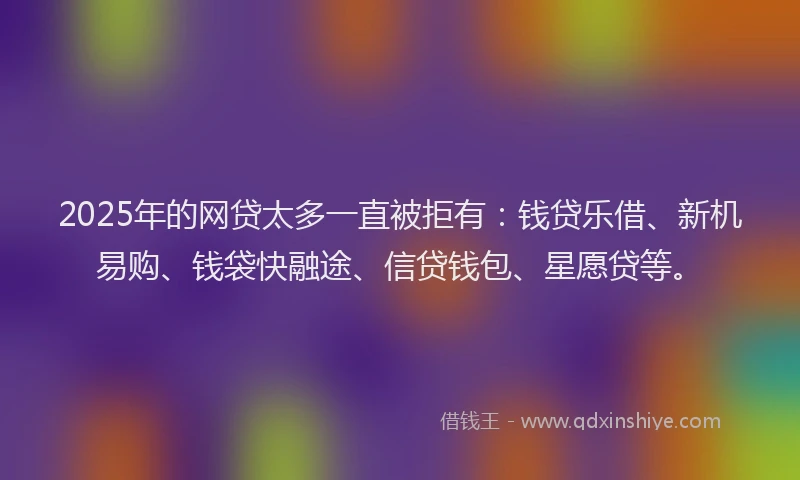 2025年的网贷太多一直被拒有：钱贷乐借、新机易购、钱袋快融途、信贷钱包、星愿贷等。