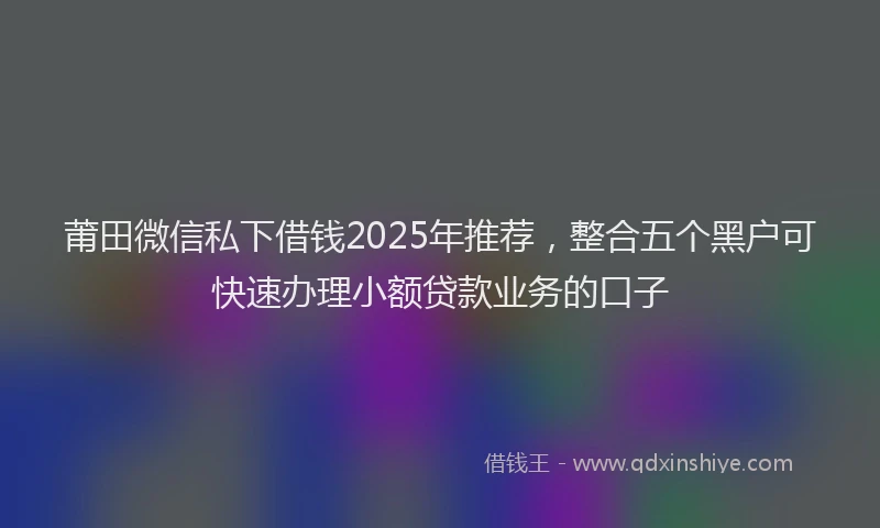 莆田微信私下借钱2025年推荐，整合五个黑户可快速办理小额贷款业务的口子
