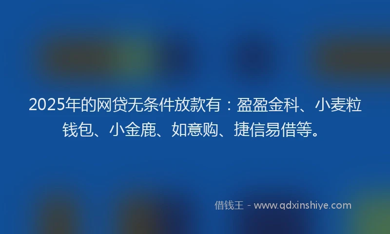 2025年的网贷无条件放款有：盈盈金科、小麦粒钱包、小金鹿、如意购、捷信易借等。