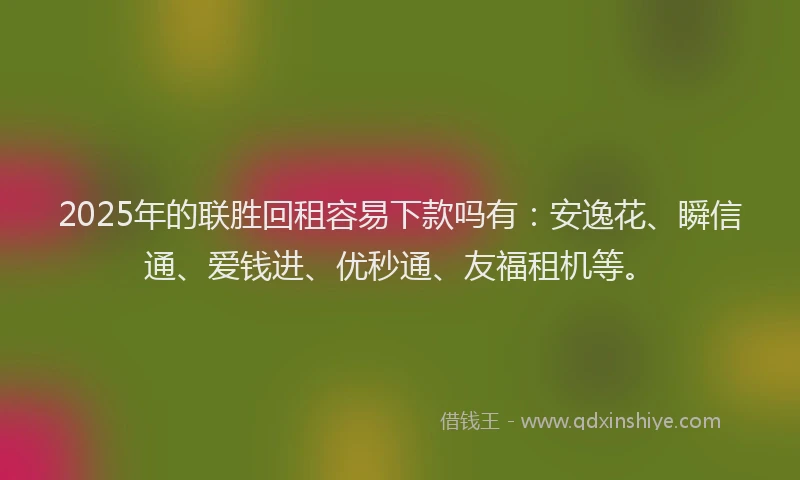 2025年的联胜回租容易下款吗有：安逸花、瞬信通、爱钱进、优秒通、友福租机等。