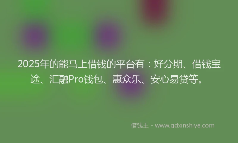 2025年的能马上借钱的平台有：好分期、借钱宝途、汇融Pro钱包、惠众乐、安心易贷等。