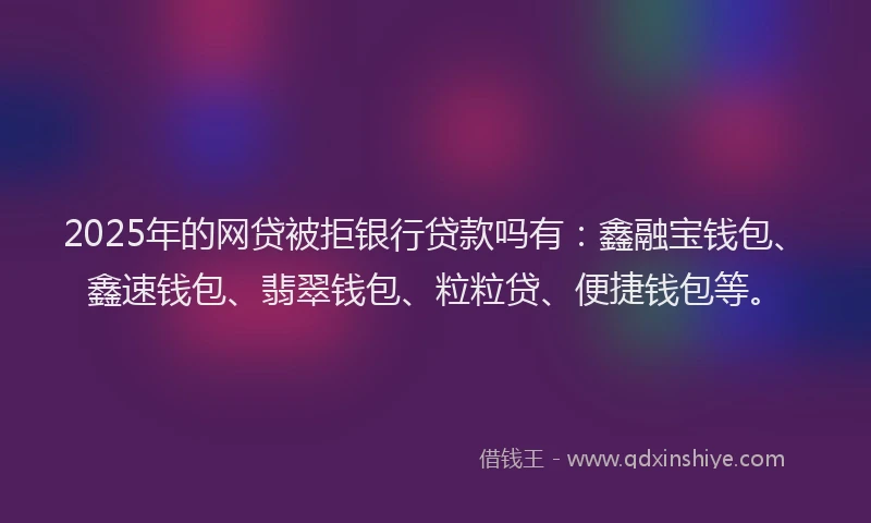 2025年的网贷被拒银行贷款吗有：鑫融宝钱包、鑫速钱包、翡翠钱包、粒粒贷、便捷钱包等。