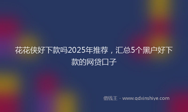 花花侠好下款吗2025年推荐，汇总5个黑户好下款的网贷口子