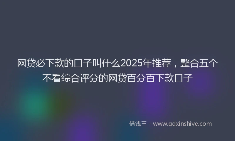 网贷必下款的口子叫什么2025年推荐，整合五个不看综合评分的网贷百分百下款口子
