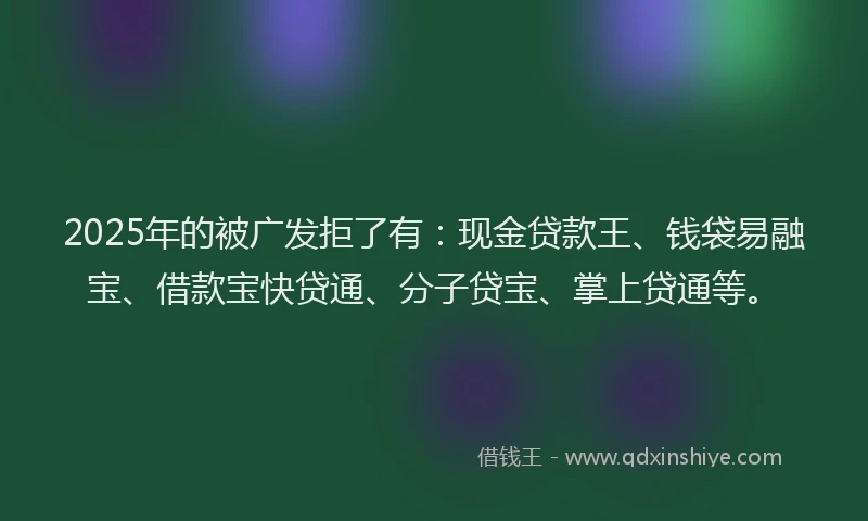 2025年的被广发拒了有：现金贷款王、钱袋易融宝、借款宝快贷通、分子贷宝、掌上贷通等。