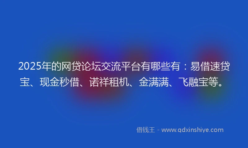2025年的网贷论坛交流平台有哪些有：易借速贷宝、现金秒借、诺祥租机、金满满、飞融宝等。