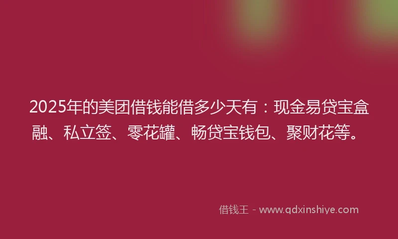 2025年的美团借钱能借多少天有：现金易贷宝盒融、私立签、零花罐、畅贷宝钱包、聚财花等。