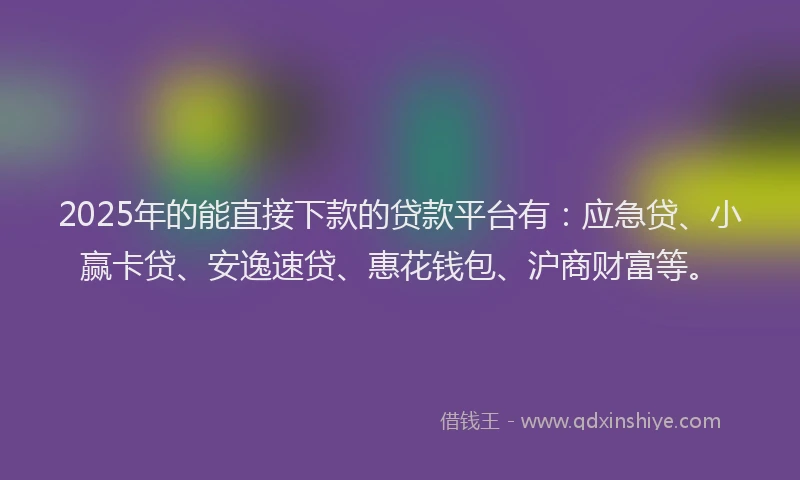 2025年的能直接下款的贷款平台有：应急贷、小赢卡贷、安逸速贷、惠花钱包、沪商财富等。