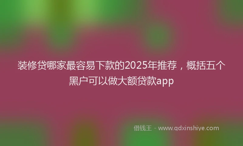 装修贷哪家最容易下款的2025年推荐，概括五个黑户可以做大额贷款app