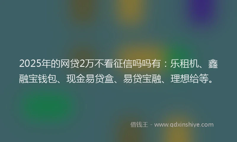 2025年的网贷2万不看征信吗吗有：乐租机、鑫融宝钱包、现金易贷盒、易贷宝融、理想给等。