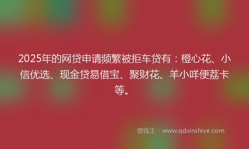 2025年的网贷申请频繁被拒车贷有：橙心花、小信优选、现金贷易借宝、聚财花、羊小咩便荔卡等。
