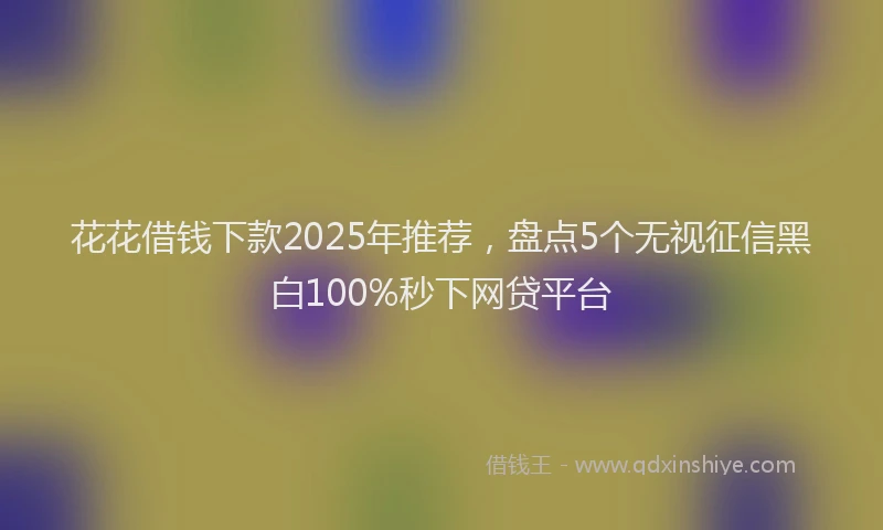 花花借钱下款2025年推荐，盘点5个无视征信黑白100%秒下网贷平台
