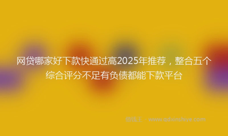 网贷哪家好下款快通过高2025年推荐，整合五个综合评分不足有负债都能下款平台