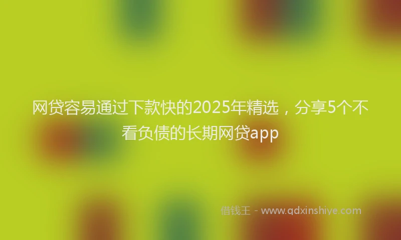 网贷容易通过下款快的2025年精选，分享5个不看负债的长期网贷app
