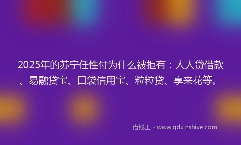 2025年的苏宁任性付为什么被拒有：人人贷借款、易融贷宝、口袋信用宝、粒粒贷、享来花等。