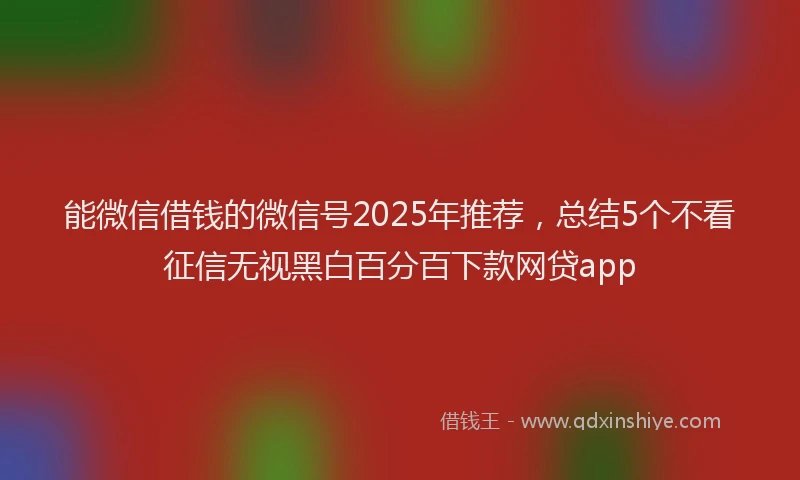 能微信借钱的微信号2025年推荐，总结5个不看征信无视黑白百分百下款网贷app