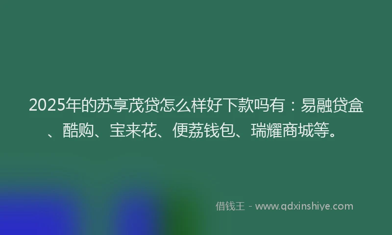 2025年的苏享茂贷怎么样好下款吗有：易融贷盒、酷购、宝来花、便荔钱包、瑞耀商城等。