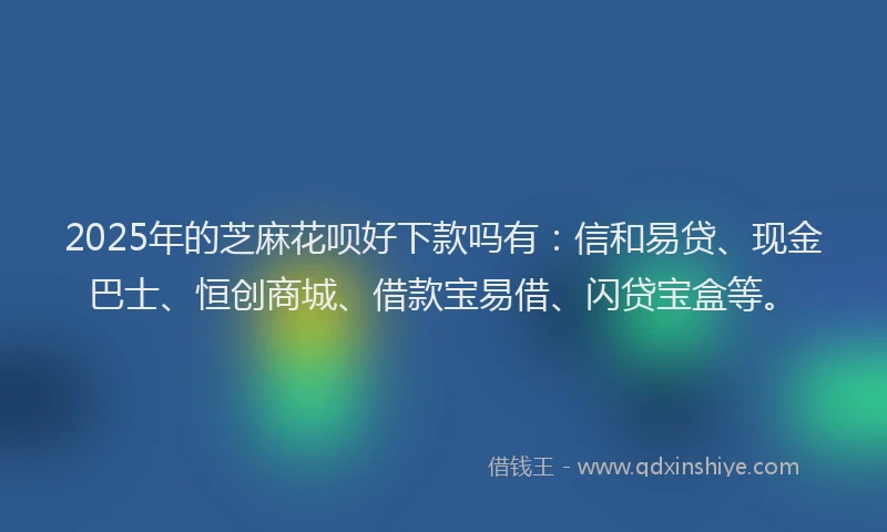 2025年的芝麻花呗好下款吗有：信和易贷、现金巴士、恒创商城、借款宝易借、闪贷宝盒等。