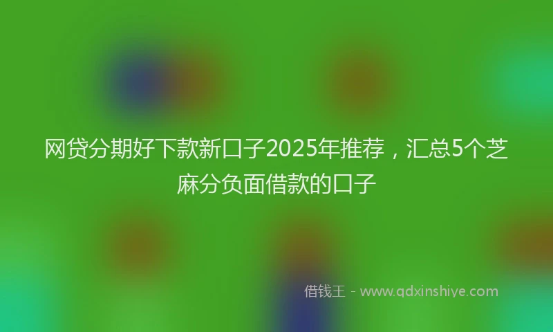 网贷分期好下款新口子2025年推荐，汇总5个芝麻分负面借款的口子